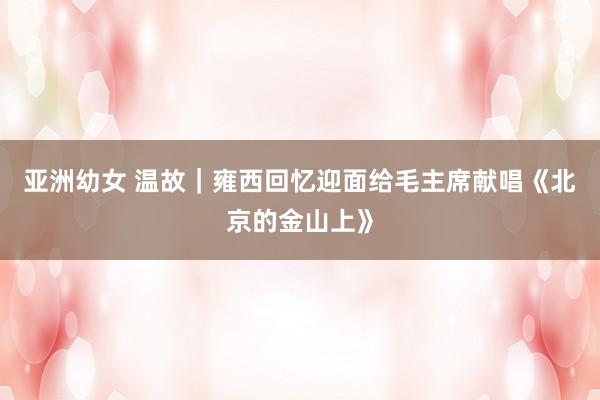 亚洲幼女 温故｜雍西回忆迎面给毛主席献唱《北京的金山上》