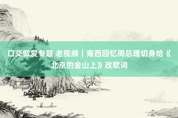 口交做爱专题 老视频｜雍西回忆周总理切身给《北京的金山上》改歌词