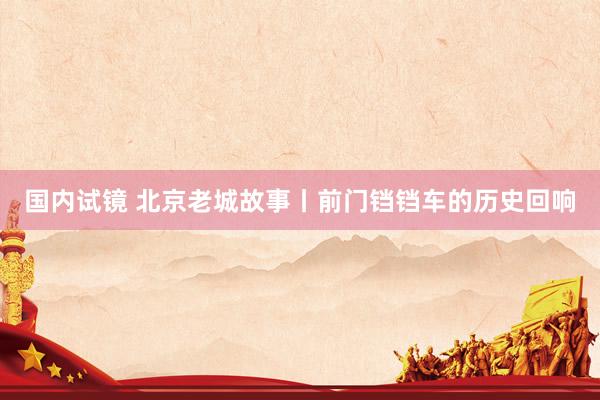 国内试镜 北京老城故事丨前门铛铛车的历史回响