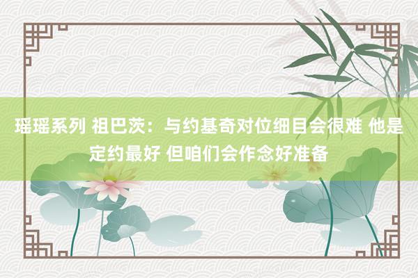 瑶瑶系列 祖巴茨：与约基奇对位细目会很难 他是定约最好 但咱们会作念好准备