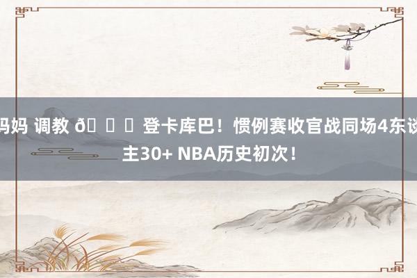 妈妈 调教 🌟登卡库巴！惯例赛收官战同场4东谈主30+ NBA历史初次！