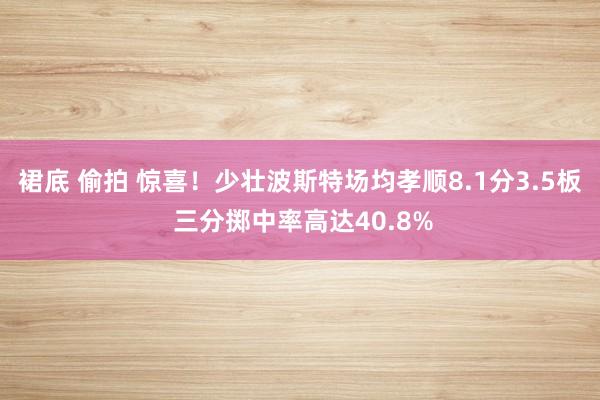裙底 偷拍 惊喜！少壮波斯特场均孝顺8.1分3.5板 三分掷中率高达40.8%