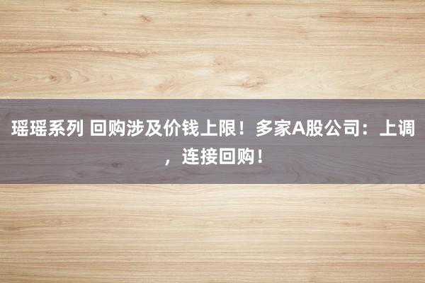 瑶瑶系列 回购涉及价钱上限！多家A股公司：上调，连接回购！