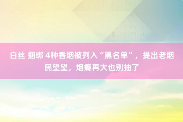 白丝 捆绑 4种香烟被列入“黑名单”，提出老烟民望望，烟瘾再大也别抽了