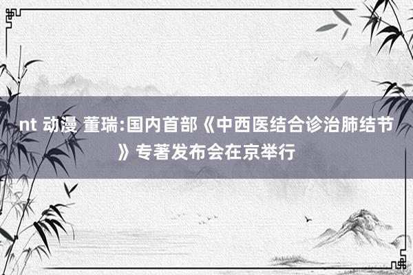nt 动漫 董瑞:国内首部《中西医结合诊治肺结节》专著发布会在京举行