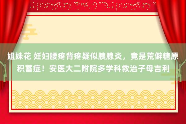 姐妹花 妊妇腰疼背疼疑似胰腺炎，竟是荒僻糖原积蓄症！安医大二附院多学科救治子母吉利