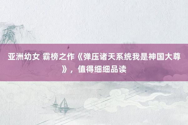 亚洲幼女 霸榜之作《弹压诸天系统我是神国大尊》，值得细细品读