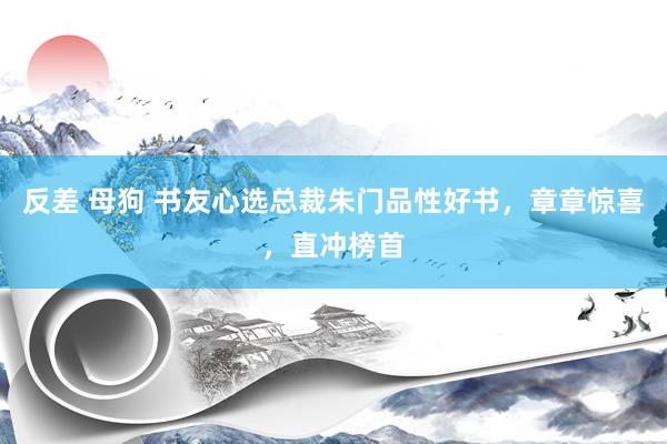 反差 母狗 书友心选总裁朱门品性好书，章章惊喜，直冲榜首