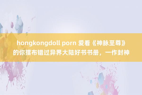 hongkongdoll porn 爱看《神脉至尊》的你摆布错过异界大陆好书书册，一作封神