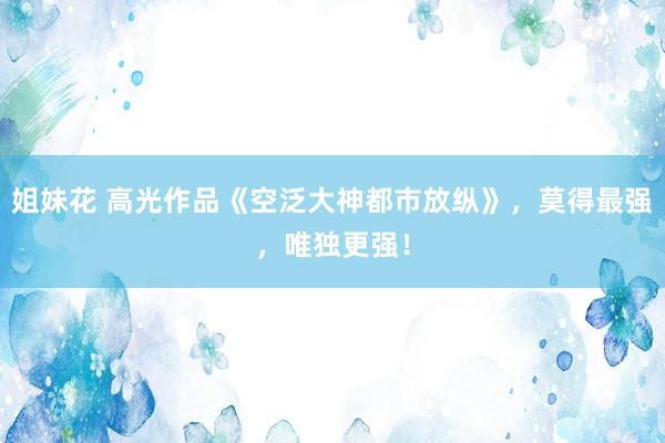 姐妹花 高光作品《空泛大神都市放纵》，莫得最强，唯独更强！