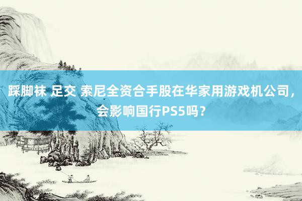 踩脚袜 足交 索尼全资合手股在华家用游戏机公司，会影响国行PS5吗？