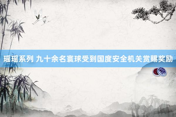 瑶瑶系列 九十余名寰球受到国度安全机关赏赐奖励