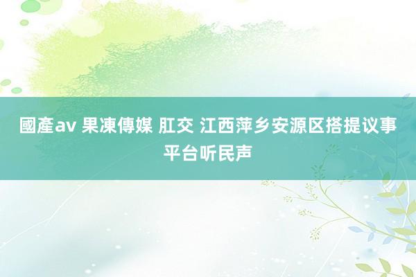 國產av 果凍傳媒 肛交 江西萍乡安源区搭提议事平台听民声