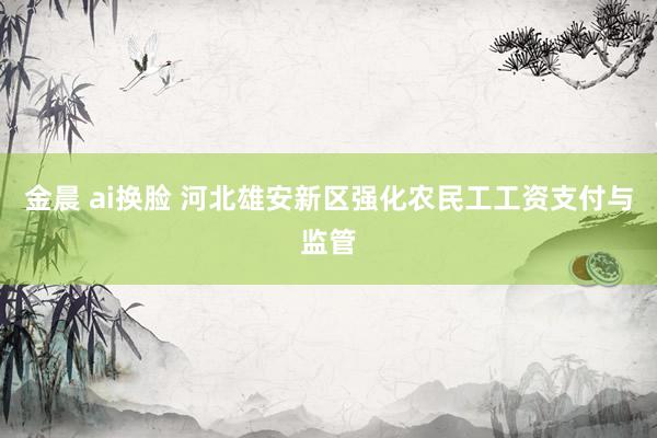 金晨 ai换脸 河北雄安新区强化农民工工资支付与监管
