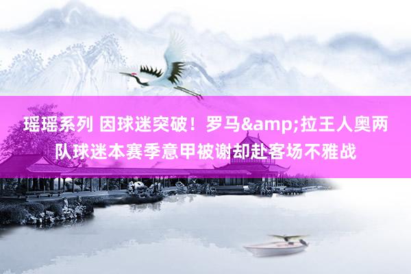 瑶瑶系列 因球迷突破！罗马&拉王人奥两队球迷本赛季意甲被谢却赴客场不雅战