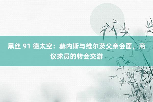 黑丝 91 德太空：赫内斯与维尔茨父亲会面，商议球员的转会交游