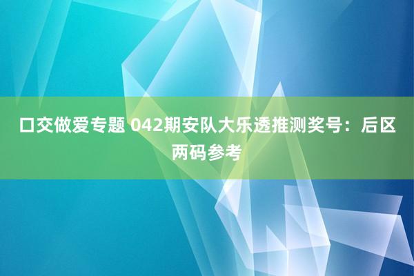口交做爱专题 042期安队大乐透推测奖号：后区两码参考