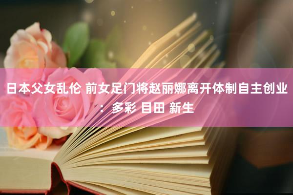 日本父女乱伦 前女足门将赵丽娜离开体制自主创业：多彩 目田 新生