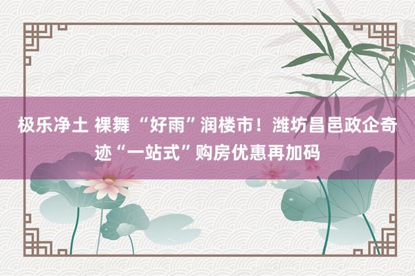 极乐净土 裸舞 “好雨”润楼市！潍坊昌邑政企奇迹“一站式”购房优惠再加码