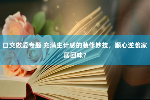口交做爱专题 充满生计感的装修妙技，顺心逆袭家居回味？