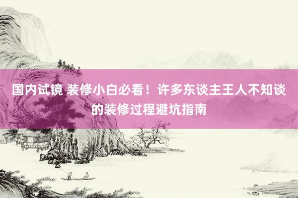 国内试镜 装修小白必看！许多东谈主王人不知谈的装修过程避坑指南