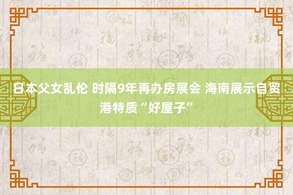 日本父女乱伦 时隔9年再办房展会 海南展示自贸港特质“好屋子”