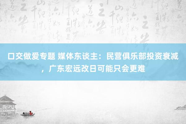 口交做爱专题 媒体东谈主：民营俱乐部投资衰减，广东宏远改日可能只会更难
