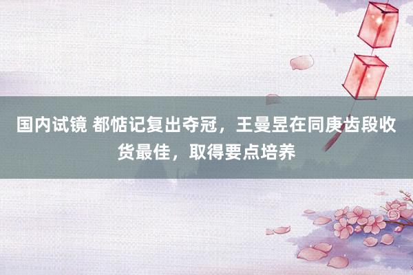 国内试镜 都惦记复出夺冠，王曼昱在同庚齿段收货最佳，取得要点培养