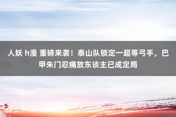 人妖 h漫 重磅来袭！泰山队锁定一超等弓手，巴甲朱门忍痛放东谈主已成定局