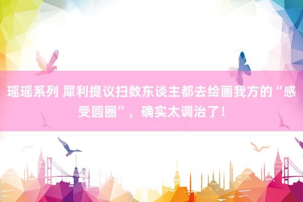 瑶瑶系列 犀利提议扫数东谈主都去绘画我方的“感受圆圈”，确实太调治了！