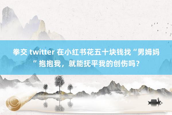 拳交 twitter 在小红书花五十块钱找“男姆妈”抱抱我，就能抚平我的创伤吗？