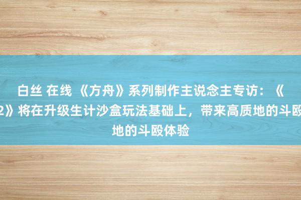 白丝 在线 《方舟》系列制作主说念主专访：《方舟2》将在升级生计沙盒玩法基础上，带来高质地的斗殴体验