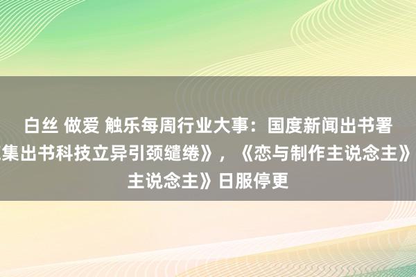 白丝 做爱 触乐每周行业大事：国度新闻出书署发布《辘集出书科技立异引颈缱绻》，《恋与制作主说念主》日服停更