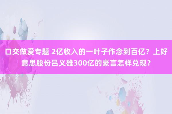 口交做爱专题 2亿收入的一叶子作念到百亿？上好意思股份吕义雄300亿的豪言怎样兑现？