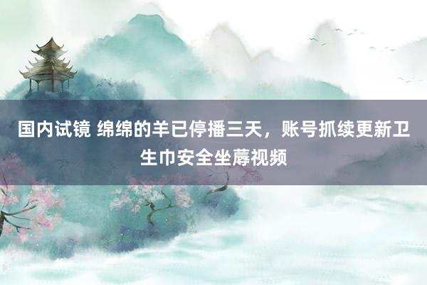 国内试镜 绵绵的羊已停播三天，账号抓续更新卫生巾安全坐蓐视频