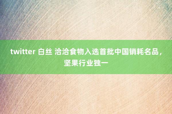 twitter 白丝 洽洽食物入选首批中国销耗名品，坚果行业独一