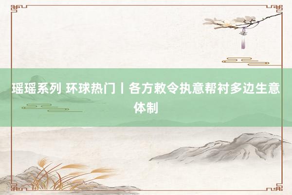 瑶瑶系列 环球热门丨各方敕令执意帮衬多边生意体制