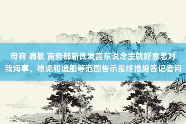 母狗 调教 商务部新闻发言东说念主就好意思对我海事、物流和造船等范围告示最终措施答记者问