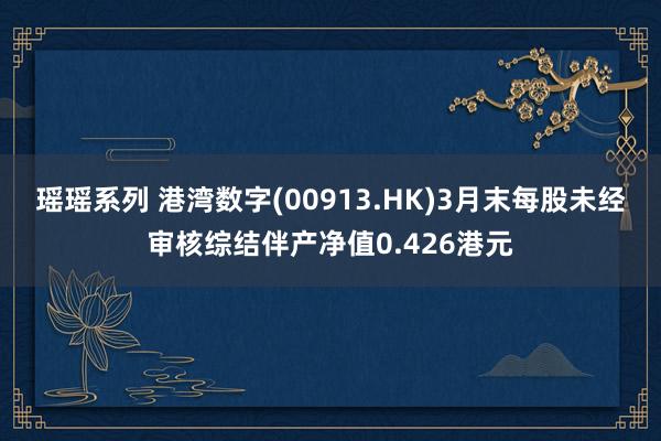 瑶瑶系列 港湾数字(00913.HK)3月末每股未经审核综结伴产净值0.426港元