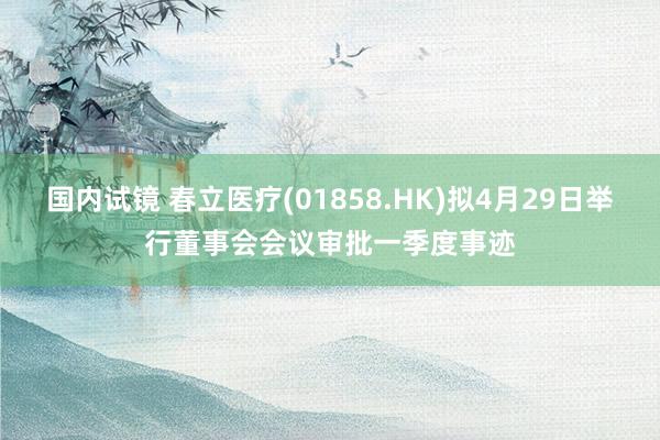国内试镜 春立医疗(01858.HK)拟4月29日举行董事会会议审批一季度事迹