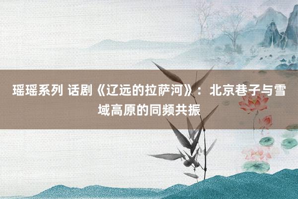 瑶瑶系列 话剧《辽远的拉萨河》：北京巷子与雪域高原的同频共振