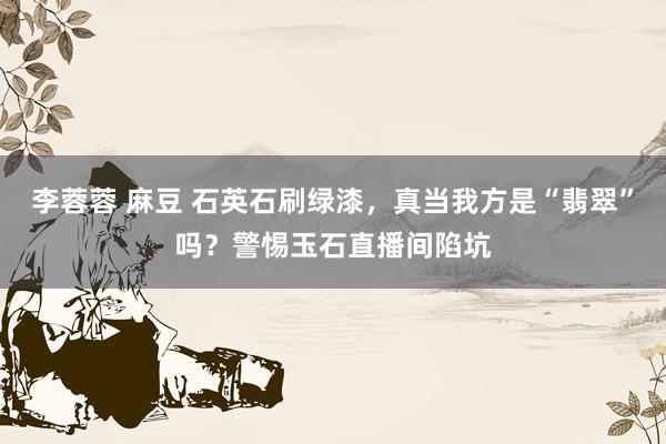李蓉蓉 麻豆 石英石刷绿漆，真当我方是“翡翠”吗？警惕玉石直播间陷坑