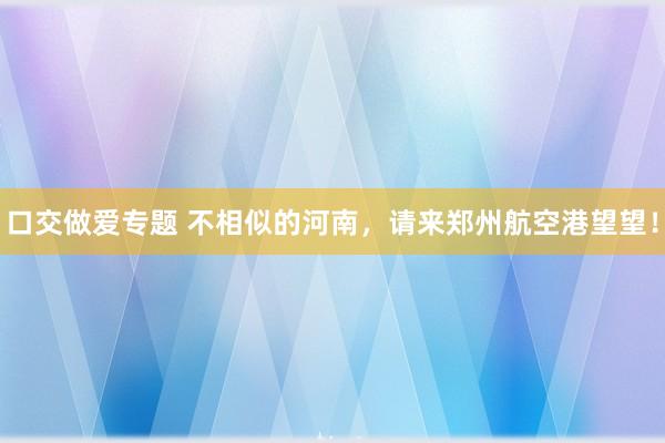口交做爱专题 不相似的河南，请来郑州航空港望望！