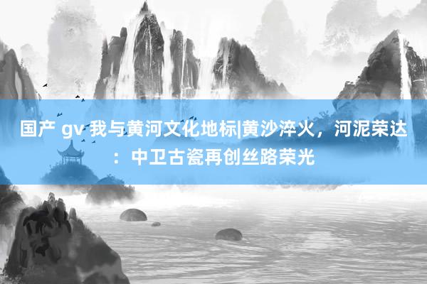 国产 gv 我与黄河文化地标|黄沙淬火，河泥荣达：中卫古瓷再创丝路荣光
