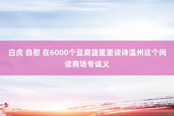 白虎 自慰 在6000个豆腐篮筐里读诗温州这个阅读商场专诚义