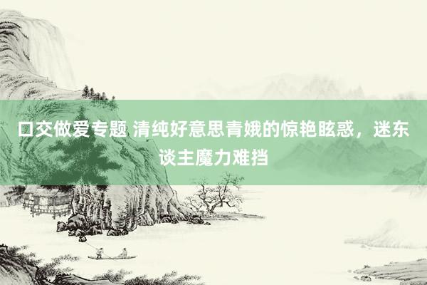 口交做爱专题 清纯好意思青娥的惊艳眩惑，迷东谈主魔力难挡