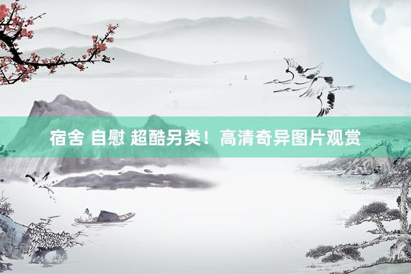 宿舍 自慰 超酷另类！高清奇异图片观赏