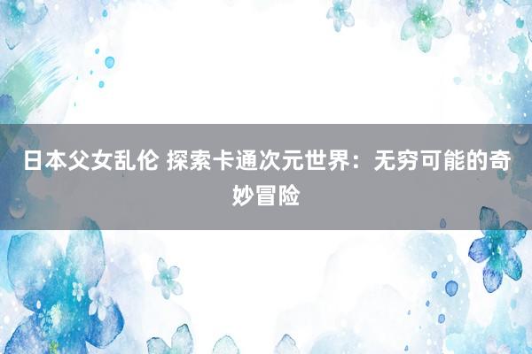 日本父女乱伦 探索卡通次元世界：无穷可能的奇妙冒险