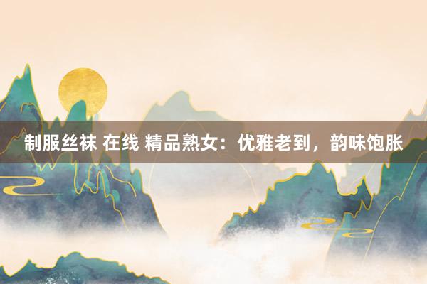 制服丝袜 在线 精品熟女：优雅老到，韵味饱胀