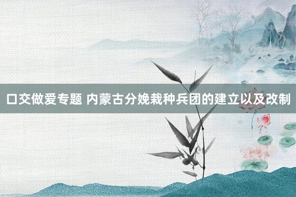 口交做爱专题 内蒙古分娩栽种兵团的建立以及改制